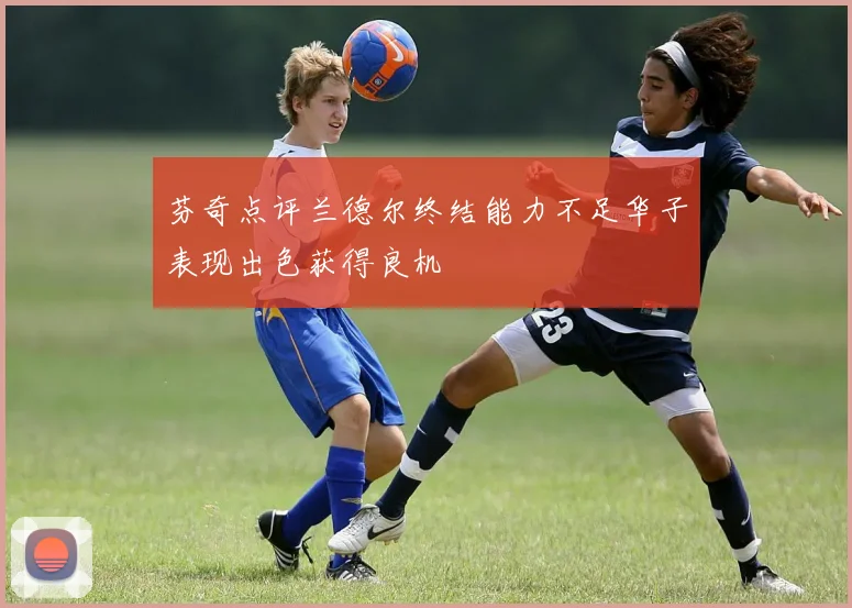 芬奇点评兰德尔终结能力不足华子表现出色获得良机