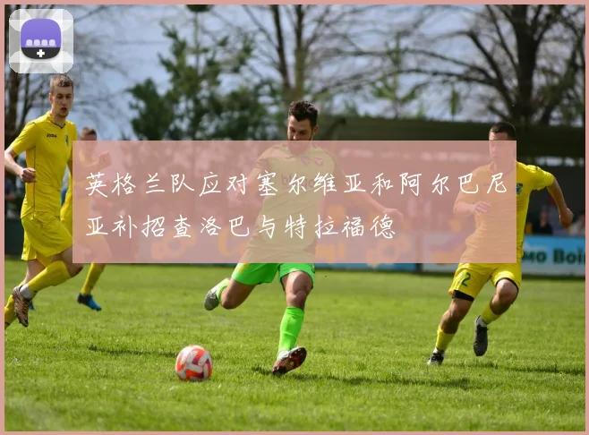 英格兰队应对塞尔维亚和阿尔巴尼亚补招查洛巴与特拉福德