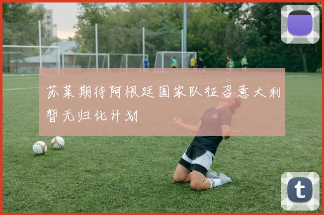 苏莱期待阿根廷国家队征召意大利暂无归化计划