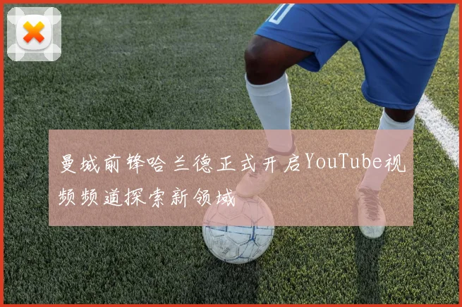 曼城前锋哈兰德正式开启YouTube视频频道探索新领域