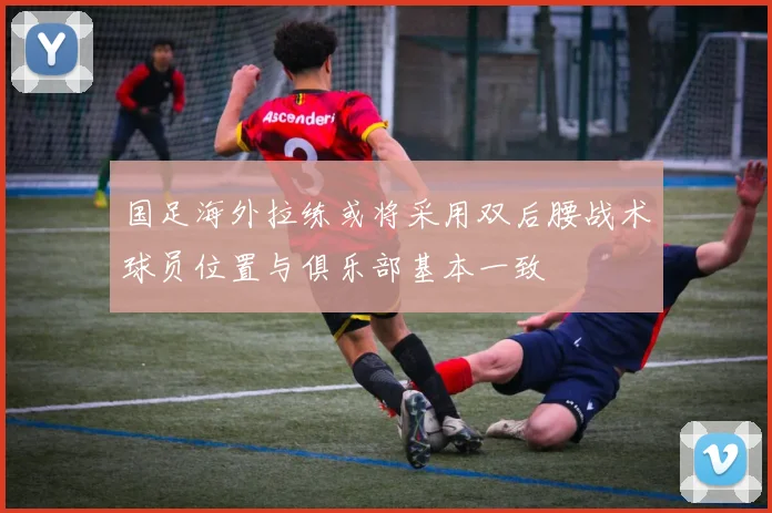 国足海外拉练或将采用双后腰战术球员位置与俱乐部基本一致