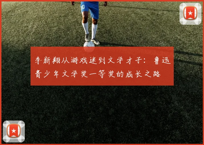 李新翔从游戏迷到文学才子：鲁迅青少年文学奖一等奖的成长之路