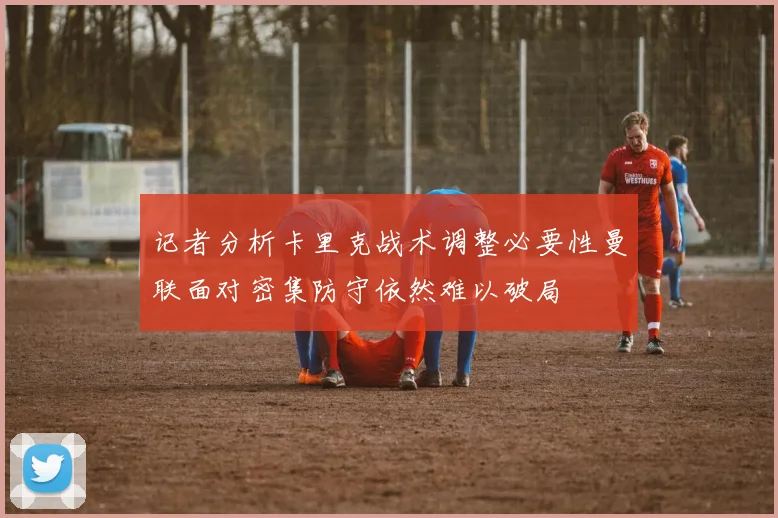 记者分析卡里克战术调整必要性曼联面对密集防守依然难以破局
