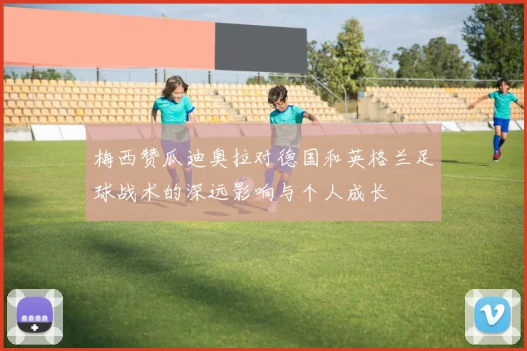 梅西赞瓜迪奥拉对德国和英格兰足球战术的深远影响与个人成长