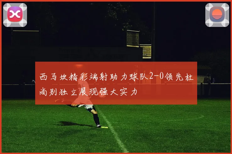 西马坎精彩端射助力球队2-0领先杜尚别独立展现强大实力