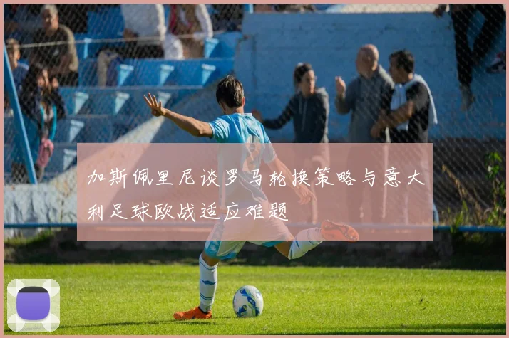 加斯佩里尼谈罗马轮换策略与意大利足球欧战适应难题
