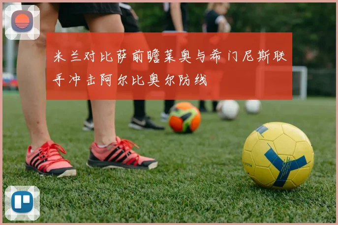 米兰对比萨前瞻莱奥与希门尼斯联手冲击阿尔比奥尔防线