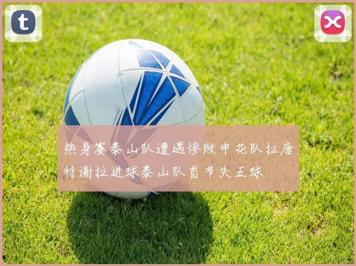 热身赛泰山队遭遇惨败申花队拉唐特谢拉进球泰山队首节失五球