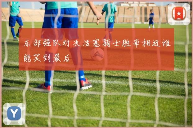 东部强队对决活塞骑士胜率相近谁能笑到最后