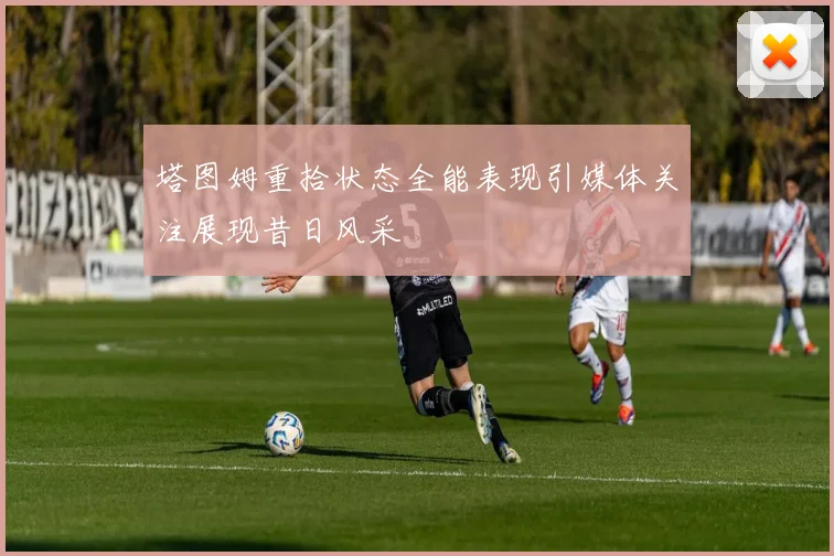 塔图姆重拾状态全能表现引媒体关注展现昔日风采