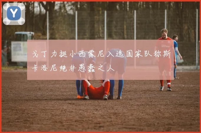 戈丁力挺小西蒙尼入选国家队称斯卡洛尼绝非愚蠢之人