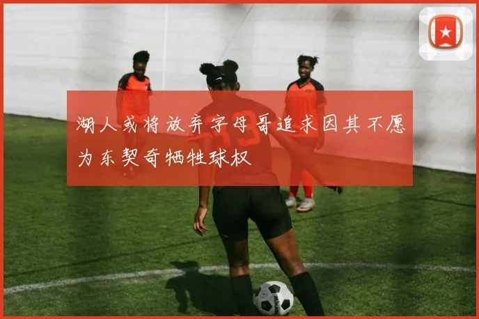 湖人或将放弃字母哥追求因其不愿为东契奇牺牲球权