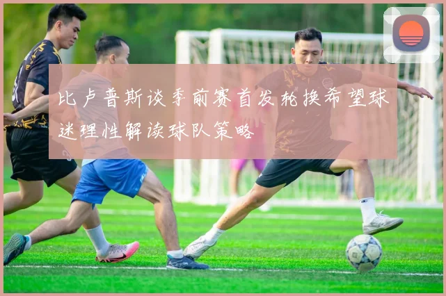 比卢普斯谈季前赛首发轮换希望球迷理性解读球队策略