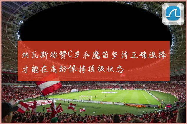 纳瓦斯称赞C罗和魔笛坚持正确选择才能在高龄保持顶级状态