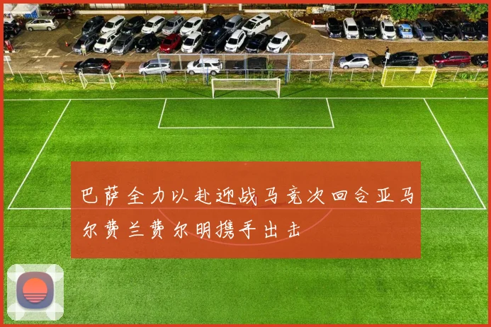 巴萨全力以赴迎战马竞次回合亚马尔费兰费尔明携手出击
