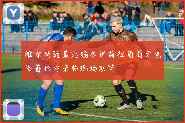 维尔纳随莱比锡冬训前往葡萄牙克洛普也将亲临现场助阵