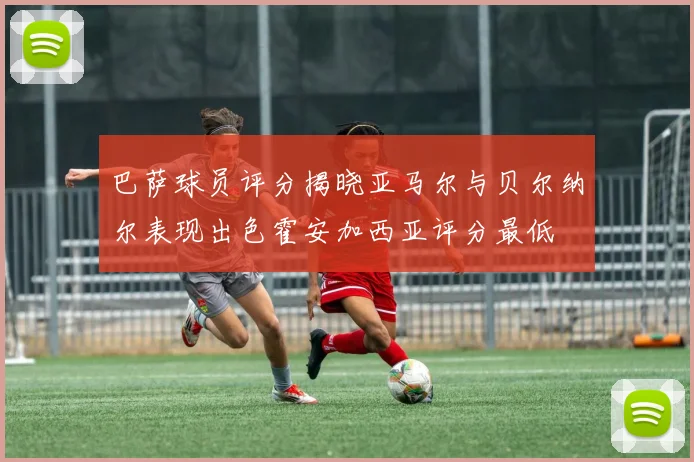 巴萨球员评分揭晓亚马尔与贝尔纳尔表现出色霍安加西亚评分最低