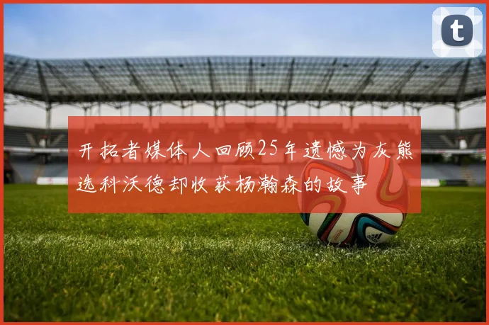 开拓者媒体人回顾25年遗憾为灰熊选科沃德却收获杨瀚森的故事