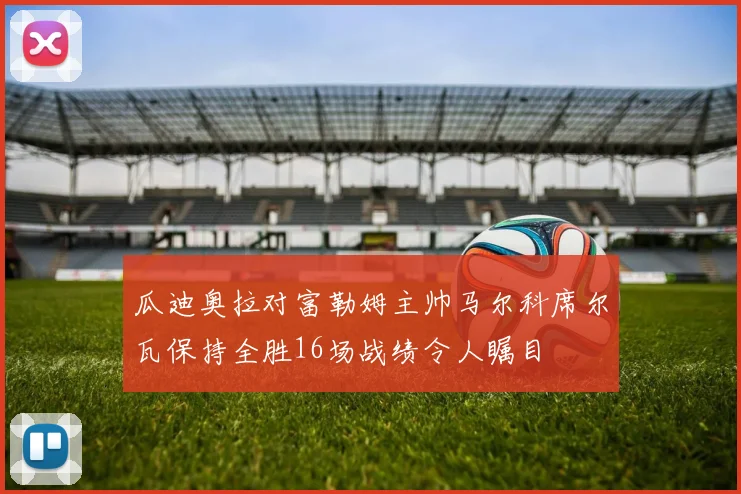 瓜迪奥拉对富勒姆主帅马尔科席尔瓦保持全胜16场战绩令人瞩目