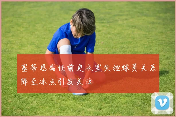 塞蒂恩离任前更衣室失控球员关系降至冰点引发关注