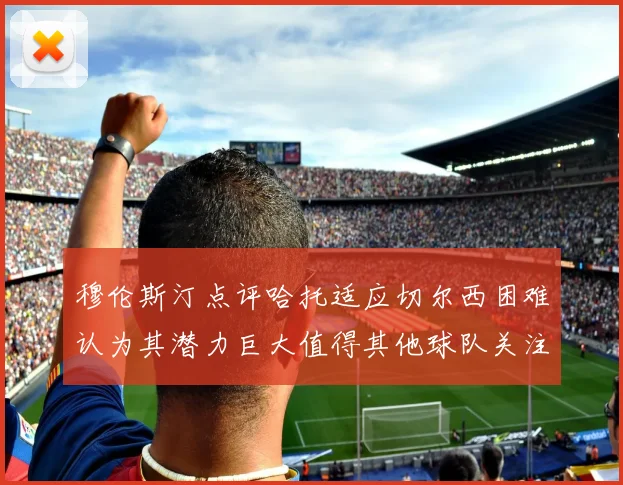 穆伦斯汀点评哈托适应切尔西困难认为其潜力巨大值得其他球队关注