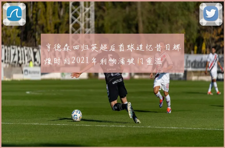 亨德森回归英超后首球追忆昔日辉煌时刻2021年利物浦破门重温