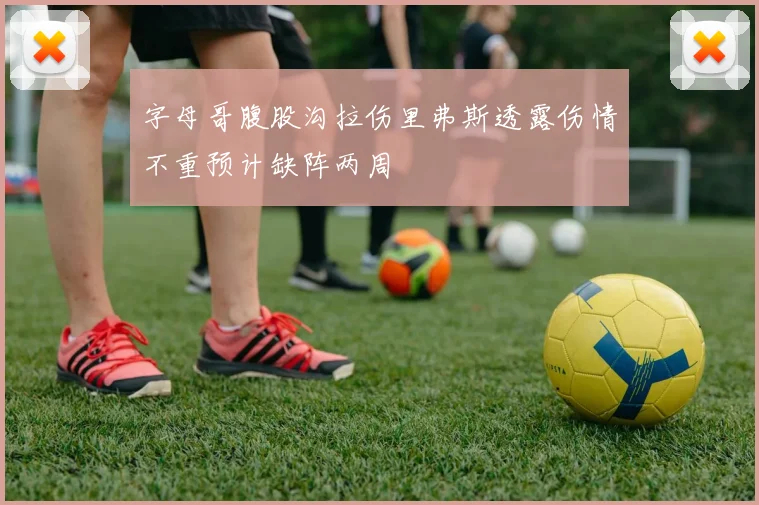 字母哥腹股沟拉伤里弗斯透露伤情不重预计缺阵两周
